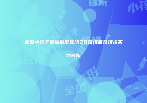 全国小孩子瘦腿整形医院20强排名及技术实力分析