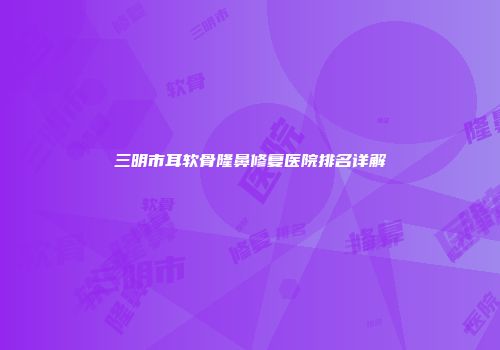 三明市耳软骨隆鼻修复医院排名详解