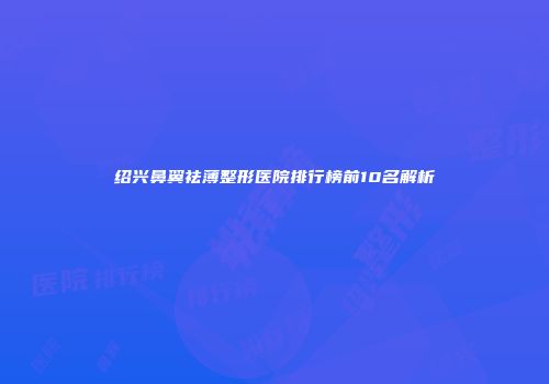 绍兴鼻翼祛薄整形医院排行榜前10名解析