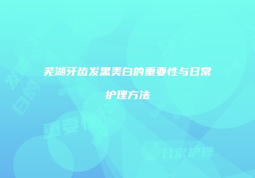 芜湖牙齿发黑美白的重要性与日常护理方法