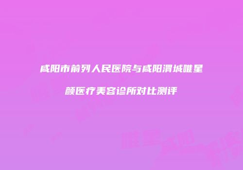 咸阳市前列人民医院与咸阳渭城唯星颜医疗美容诊所对比测评