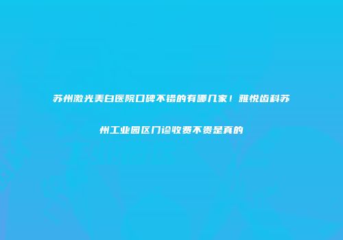 苏州激光美白医院口碑不错的有哪几家！雅悦齿科苏州工业园区门诊收费不贵是真的