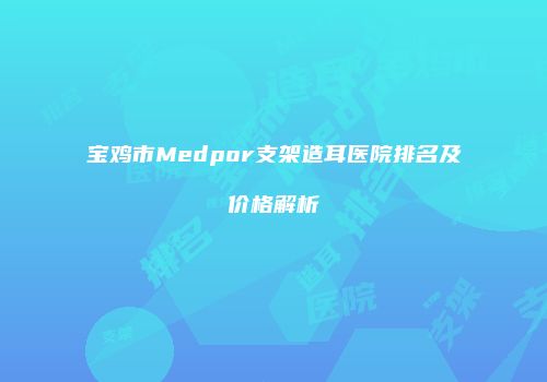 宝鸡市Medpor支架造耳医院排名及价格解析