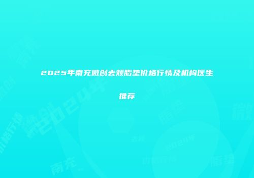2025年南充微创去颊脂垫价格行情及机构医生推荐