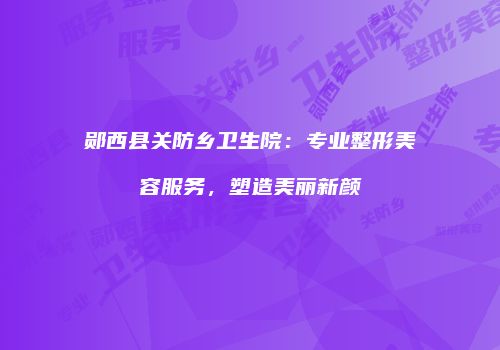 郧西县关防乡卫生院：专业整形美容服务，塑造美丽新颜