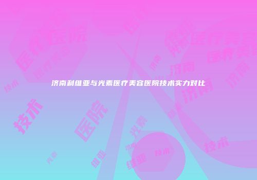 济南利维亚与光素医疗美容医院技术实力对比