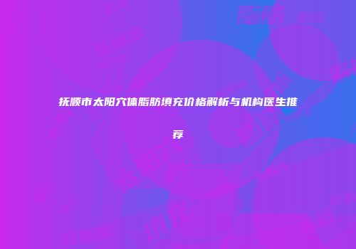 抚顺市太阳穴体脂肪填充价格解析与机构医生推荐