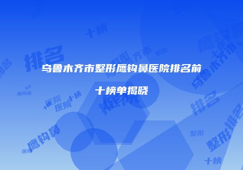 乌鲁木齐市整形鹰钩鼻医院排名前十榜单揭晓