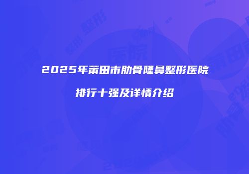 2025年莆田市肋骨隆鼻整形医院排行十强及详情介绍