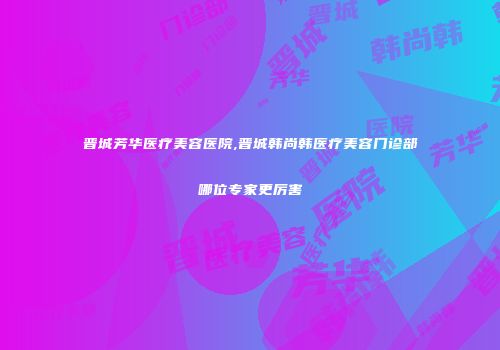 晋城芳华医疗美容医院,晋城韩尚韩医疗美容门诊部哪位专家更厉害