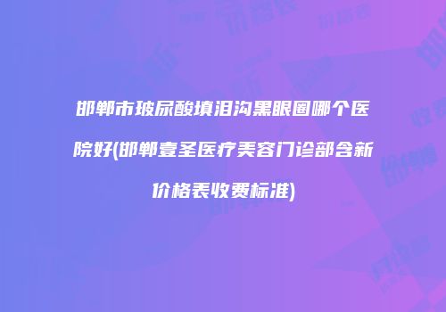 邯郸市玻尿酸填泪沟黑眼圈哪个医院好(邯郸壹圣医疗美容门诊部含新价格表收费标准)