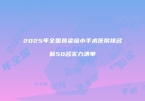 2025年全国鼻梁缩小手术医院排名前50名实力清单