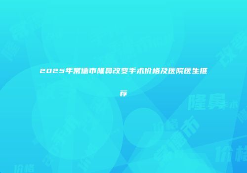 2025年常德市隆鼻改变手术价格及医院医生推荐