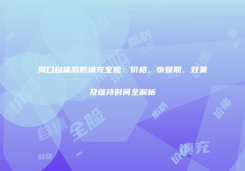周口自体脂肪填充全脸：价格、恢复期、效果及维持时间全解析
