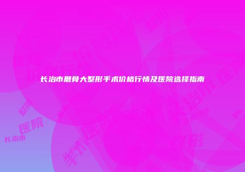 长治市磨骨大整形手术价格行情及医院选择指南