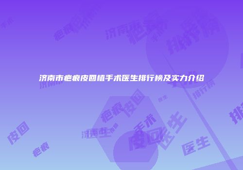 济南市疤痕皮回植手术医生排行榜及实力介绍