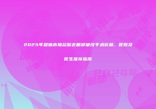 2025年盘锦市玻尿酸去眼部皱纹手术价格、医院及医生推荐指南