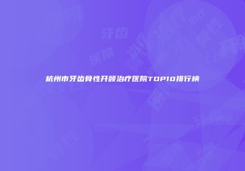 杭州市牙齿骨性开颌治疗医院TOP10排行榜