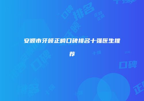 安顺市牙颌正畸口碑排名十强医生推荐