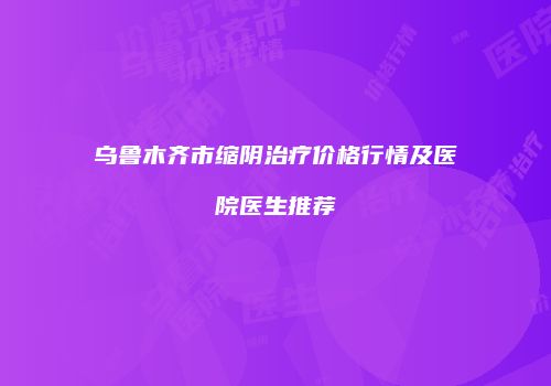 乌鲁木齐市缩阴治疗价格行情及医院医生推荐