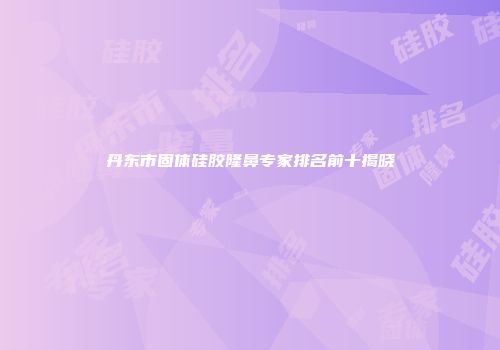丹东市固体硅胶隆鼻专家排名前十揭晓
