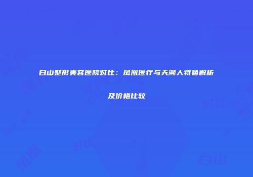 白山整形美容医院对比：凤凰医疗与天溯人特色解析及价格比较