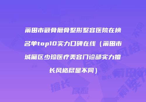 莆田市颧骨磨骨整形整容医院在榜名单top10实力口碑在线（莆田市城厢区少珍医疗美容门诊部实力擅长风格尽显不同）