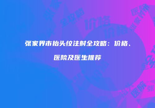 张家界市抬头纹注射全攻略：价格、医院及医生推荐
