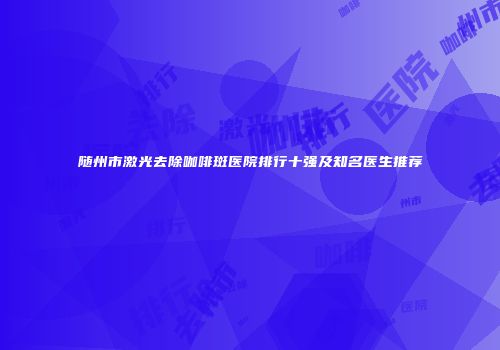 随州市激光去除咖啡斑医院排行十强及知名医生推荐