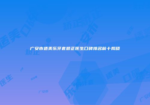 广安市适美乐牙套矫正医生口碑排名前十揭晓