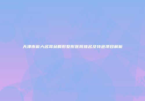 天津市前六名耳朵畸形整形医院排名及特色项目解析