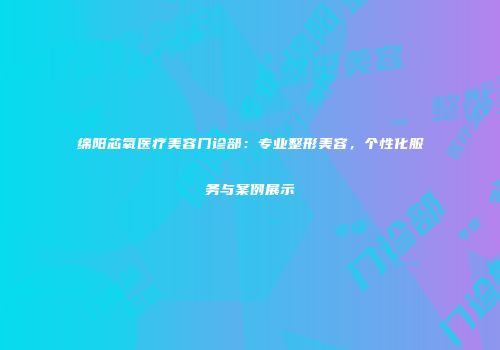 绵阳芯氧医疗美容门诊部：专业整形美容，个性化服务与案例展示