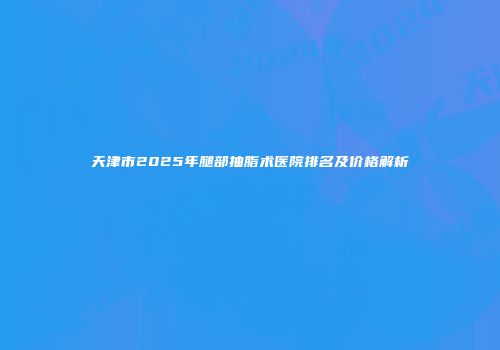 天津市2025年腿部抽脂术医院排名及价格解析