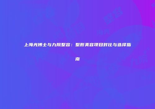 上海光博士与九院整容：整形美容项目对比与选择指南