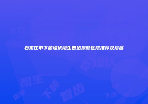 石家庄市下颌埋伏阻生智齿拔除医院推荐及排名