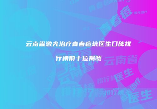 云南省激光治疗青春痘坑医生口碑排行榜前十位揭晓