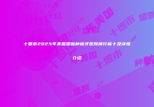 十堰市2025年美国儒伽种植牙医院排行前十及详情介绍