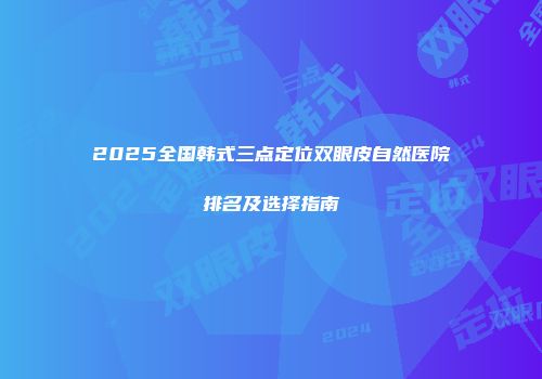 2025全国韩式三点定位双眼皮自然医院排名及选择指南