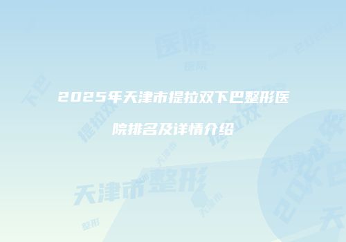 2025年天津市提拉双下巴整形医院排名及详情介绍
