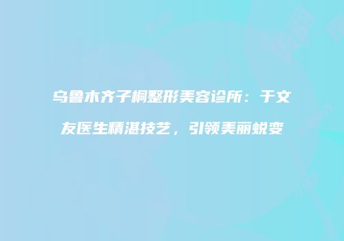 乌鲁木齐子桐整形美容诊所：于文友医生精湛技艺，引领美丽蜕变
