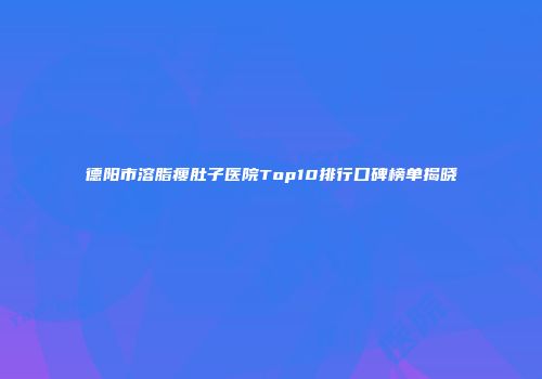 德阳市溶脂瘦肚子医院Top10排行口碑榜单揭晓