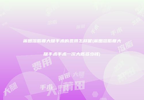 莆田溶脂瘦大腿手术的费用怎样呢(莆田溶脂瘦大腿手术手术一次大概多少钱)