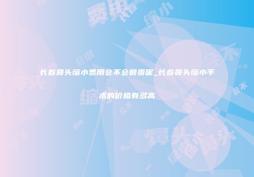 长春鼻头缩小费用会不会很贵呢_长春鼻头缩小手术的价格有多高