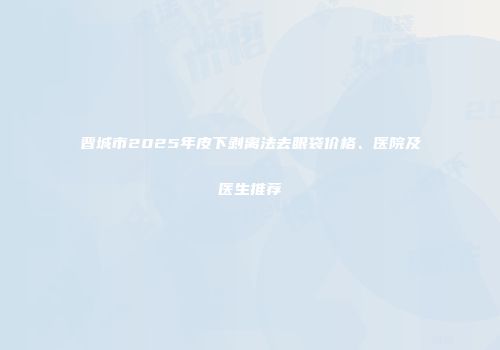 晋城市2025年皮下剥离法去眼袋价格、医院及医生推荐