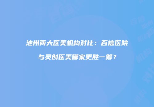 池州两大医美机构对比：百信医院与灵创医美哪家更胜一筹？
