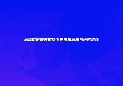 湘潭市面部注射垫下巴价格解析与医院推荐