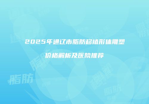 2025年通辽市脂肪移植形体雕塑价格解析及医院推荐