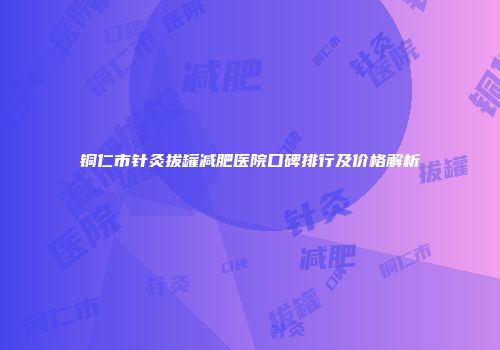 铜仁市针灸拔罐减肥医院口碑排行及价格解析