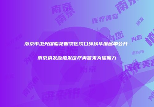 南京市激光溶脂祛眼袋医院口碑榜年度名单公开-南京科发源植发医疗美容来为您助力