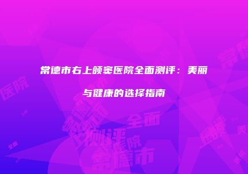 常德市右上颌窦医院全面测评：美丽与健康的选择指南